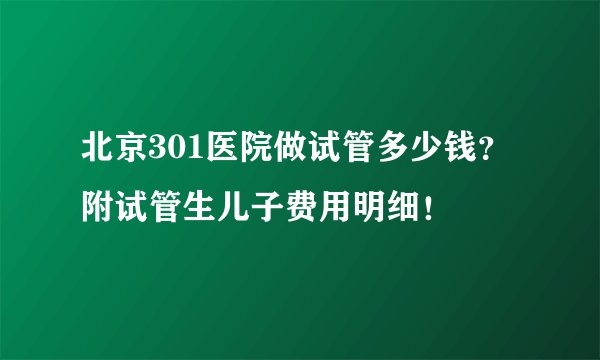 北京301医院做试管多少钱?附试管生儿子费用明细!