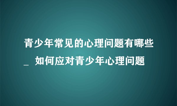 青少年常见的心理问题有哪些_ 如何应对青少年心理问题