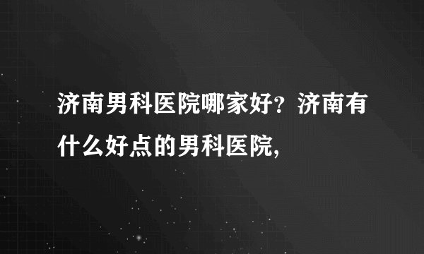 济南男科医院哪家好？济南有什么好点的男科医院,