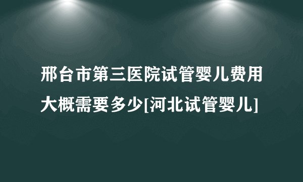 邢台市第三医院试管婴儿费用大概需要多少[河北试管婴儿]