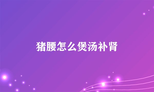 猪腰怎么煲汤补肾