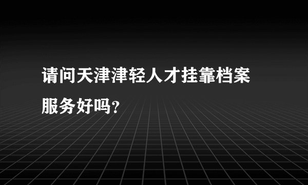 请问天津津轻人才挂靠档案 服务好吗?