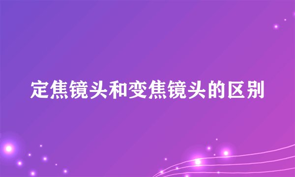 定焦镜头和变焦镜头的区别
