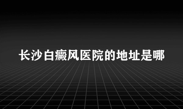 长沙白癜风医院的地址是哪