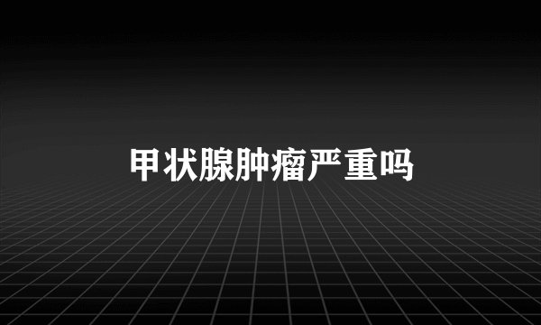 甲状腺肿瘤严重吗
