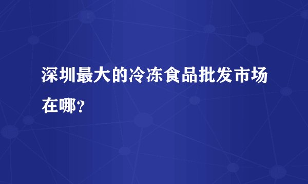 深圳最大的冷冻食品批发市场在哪？