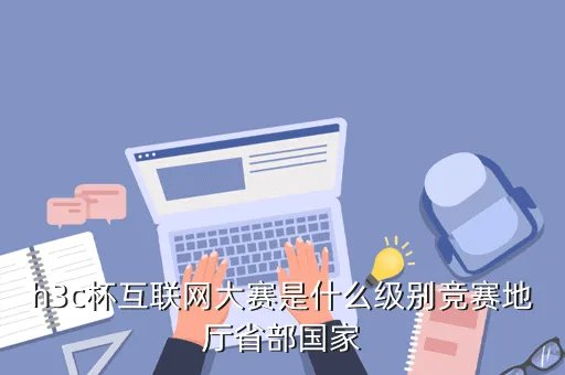 h3c杯，h3c杯互联网大赛是什么级别竞赛地厅省部国家