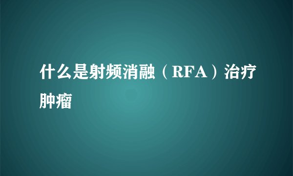 什么是射频消融(RFA)治疗肿瘤