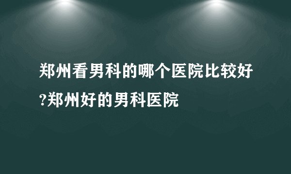 郑州看男科的哪个医院比较好?郑州好的男科医院