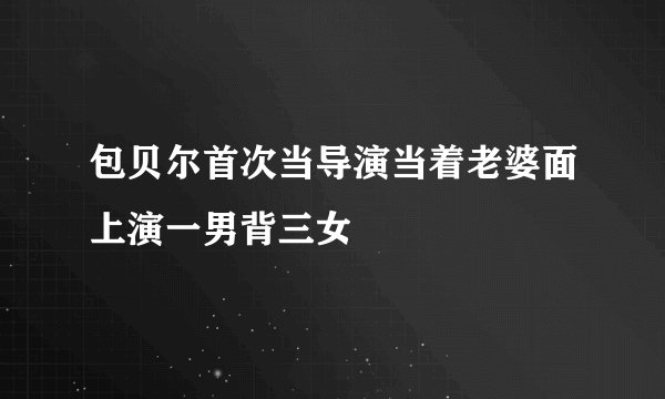 包贝尔首次当导演当着老婆面上演一男背三女