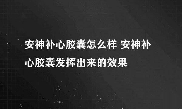 安神补心胶囊怎么样 安神补心胶囊发挥出来的效果