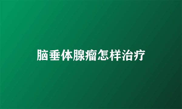 脑垂体腺瘤怎样治疗