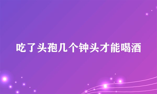 吃了头孢几个钟头才能喝酒
