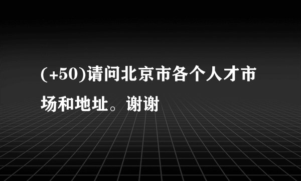 (+50)请问北京市各个人才市场和地址。谢谢