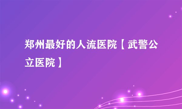 郑州最好的人流医院【武警公立医院】