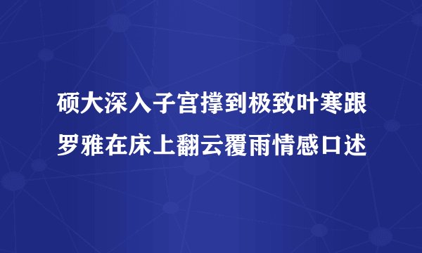 硕大深入子宫撑到极致叶寒跟罗雅在床上翻云覆雨情感口述