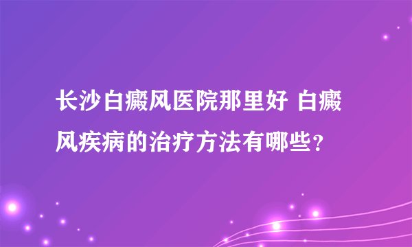 长沙白癜风医院那里好 白癜风疾病的治疗方法有哪些？