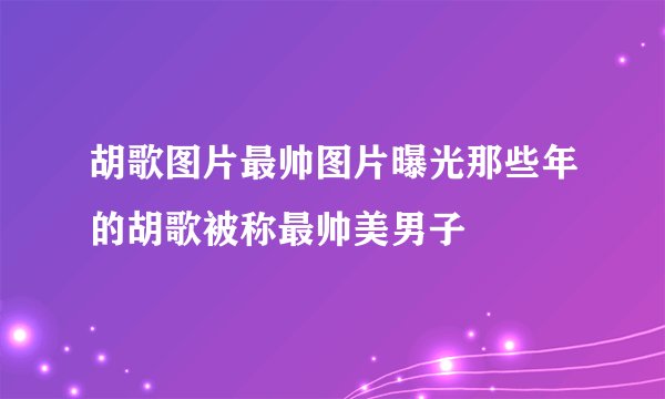 胡歌图片最帅图片曝光那些年的胡歌被称最帅美男子