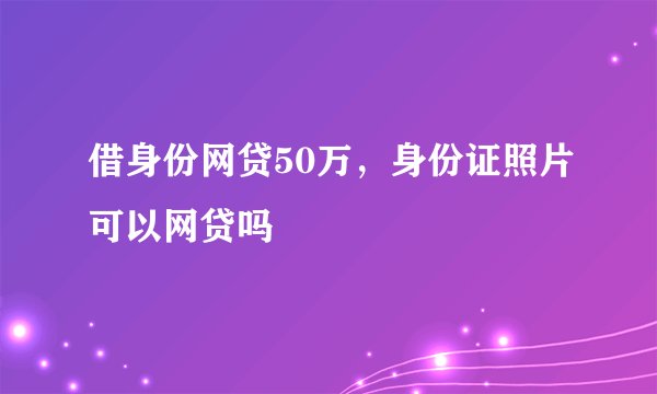 借身份网贷50万,身份证照片可以网贷吗