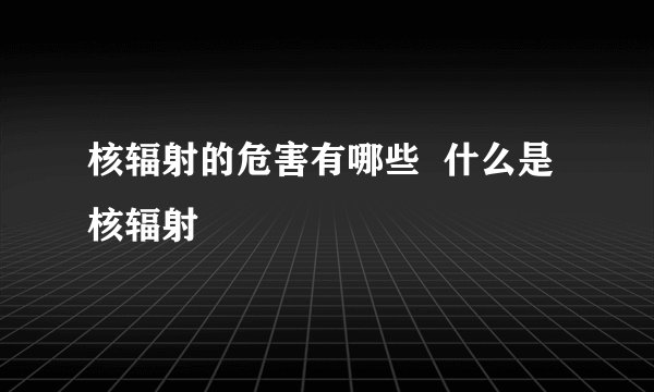 核辐射的危害有哪些  什么是核辐射