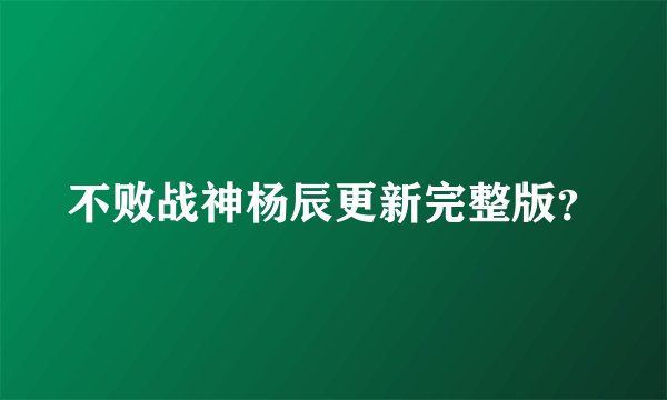 不败战神杨辰更新完整版？