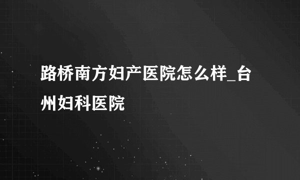 路桥南方妇产医院怎么样_台州妇科医院