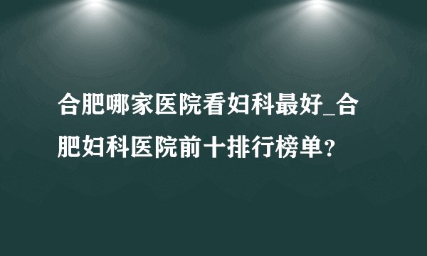 合肥哪家医院看妇科最好_合肥妇科医院前十排行榜单?