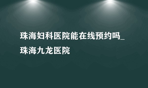 珠海妇科医院能在线预约吗_珠海九龙医院
