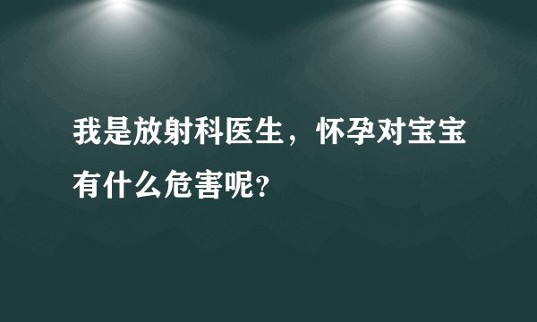 我是放射科医生，怀孕对宝宝有什么危害呢？