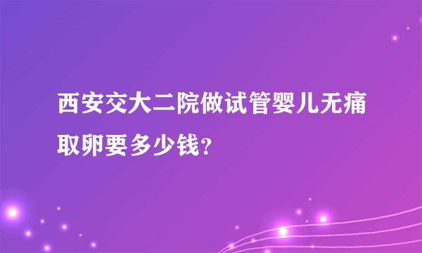西安交大二院做试管婴儿无痛取卵要多少钱?