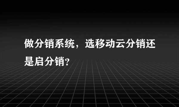 做分销系统，选移动云分销还是启分销？