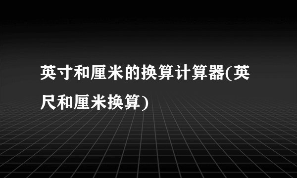 英寸和厘米的换算计算器(英尺和厘米换算)