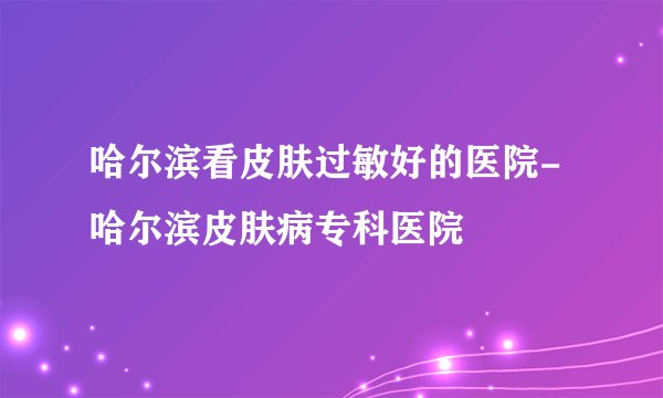 哈尔滨看皮肤过敏好的医院-哈尔滨皮肤病专科医院