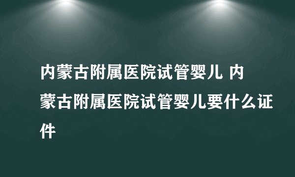 内蒙古附属医院试管婴儿 内蒙古附属医院试管婴儿要什么证件