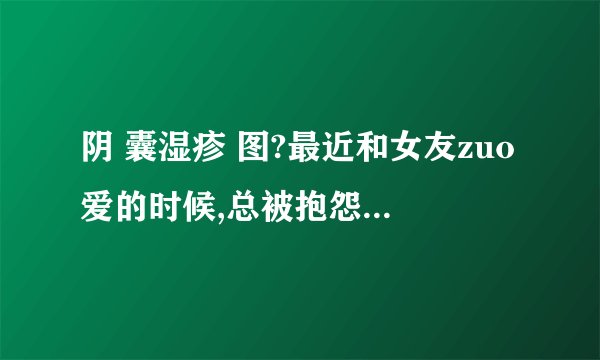 阴 囊湿疹 图?最近和女友zuo爱的时候,总被抱怨说质量不...