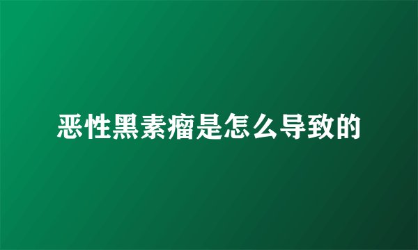 恶性黑素瘤是怎么导致的