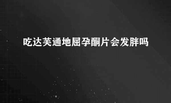 吃达芙通地屈孕酮片会发胖吗