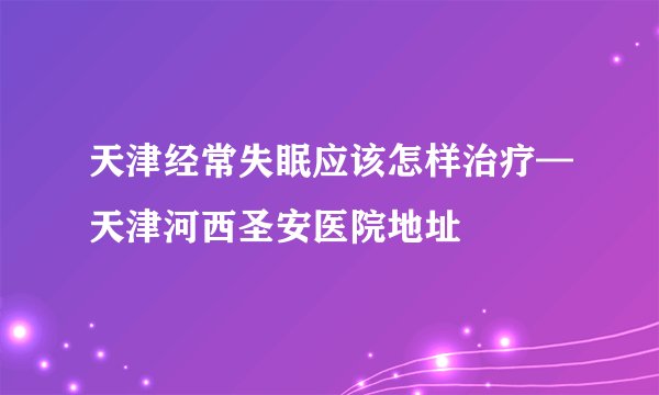 天津经常失眠应该怎样治疗—天津河西圣安医院地址