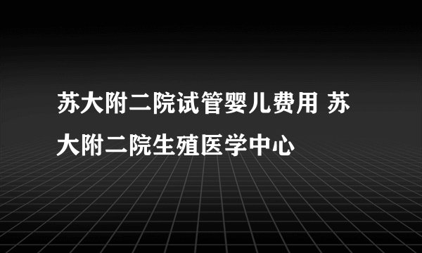 苏大附二院试管婴儿费用 苏大附二院生殖医学中心