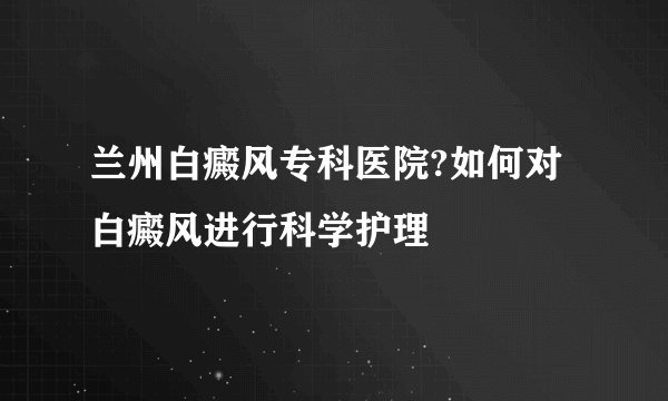 兰州白癜风专科医院?如何对白癜风进行科学护理