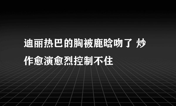 迪丽热巴的胸被鹿晗吻了 炒作愈演愈烈控制不住