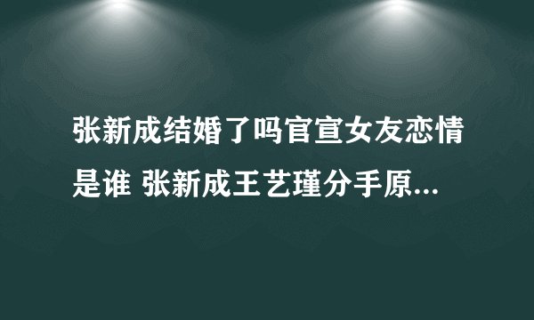 张新成结婚了吗官宣女友恋情是谁 张新成王艺瑾分手原因什么时候在一起复合吗