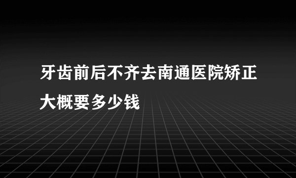 牙齿前后不齐去南通医院矫正大概要多少钱