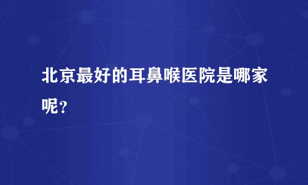 北京最好的耳鼻喉医院是哪家呢？