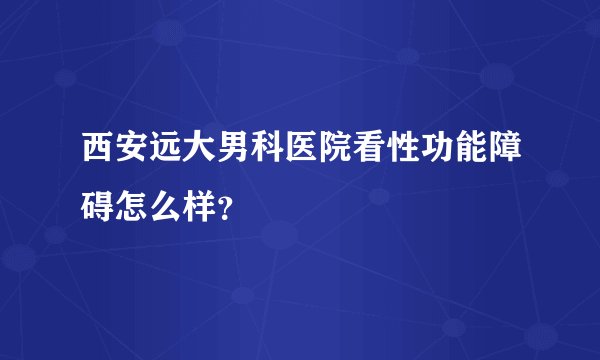西安远大男科医院看性功能障碍怎么样?