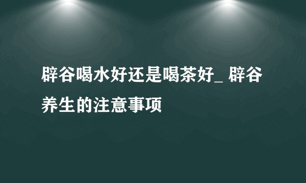 辟谷喝水好还是喝茶好_ 辟谷养生的注意事项