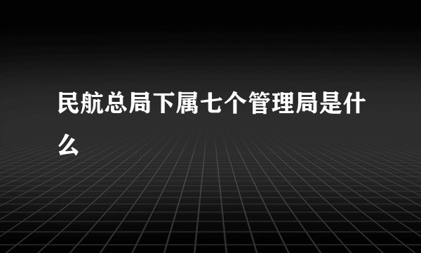 民航总局下属七个管理局是什么