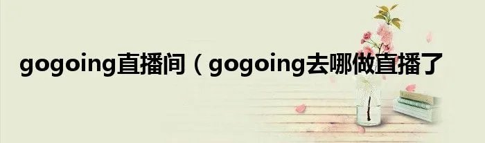 gogoing直播间(gogoing去哪做直播了