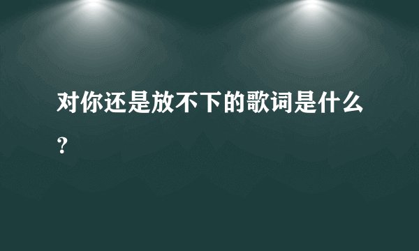 对你还是放不下的歌词是什么?