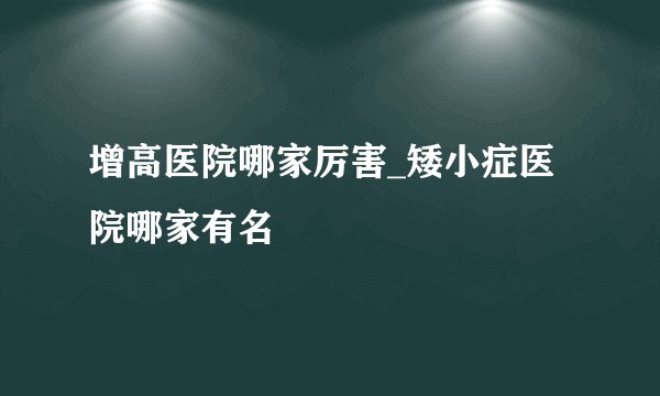 增高医院哪家厉害_矮小症医院哪家有名